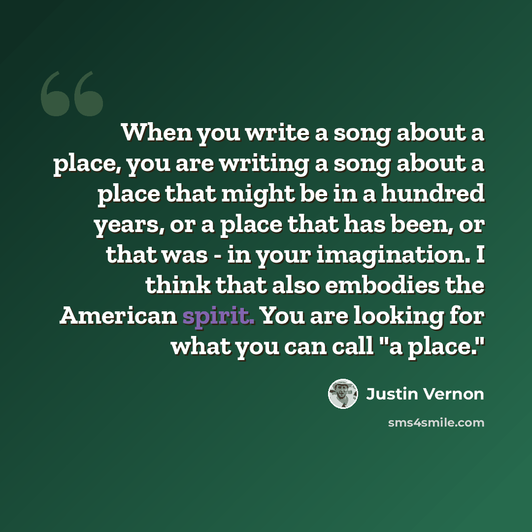 “When you write a song about a place, you are writing a song about a place that might be in a hundred years, or a place that has been, or that was - in your imagination. I think that also embodies the American spirit. You are looking for what you can call "a place."” quote by Justin Vernon