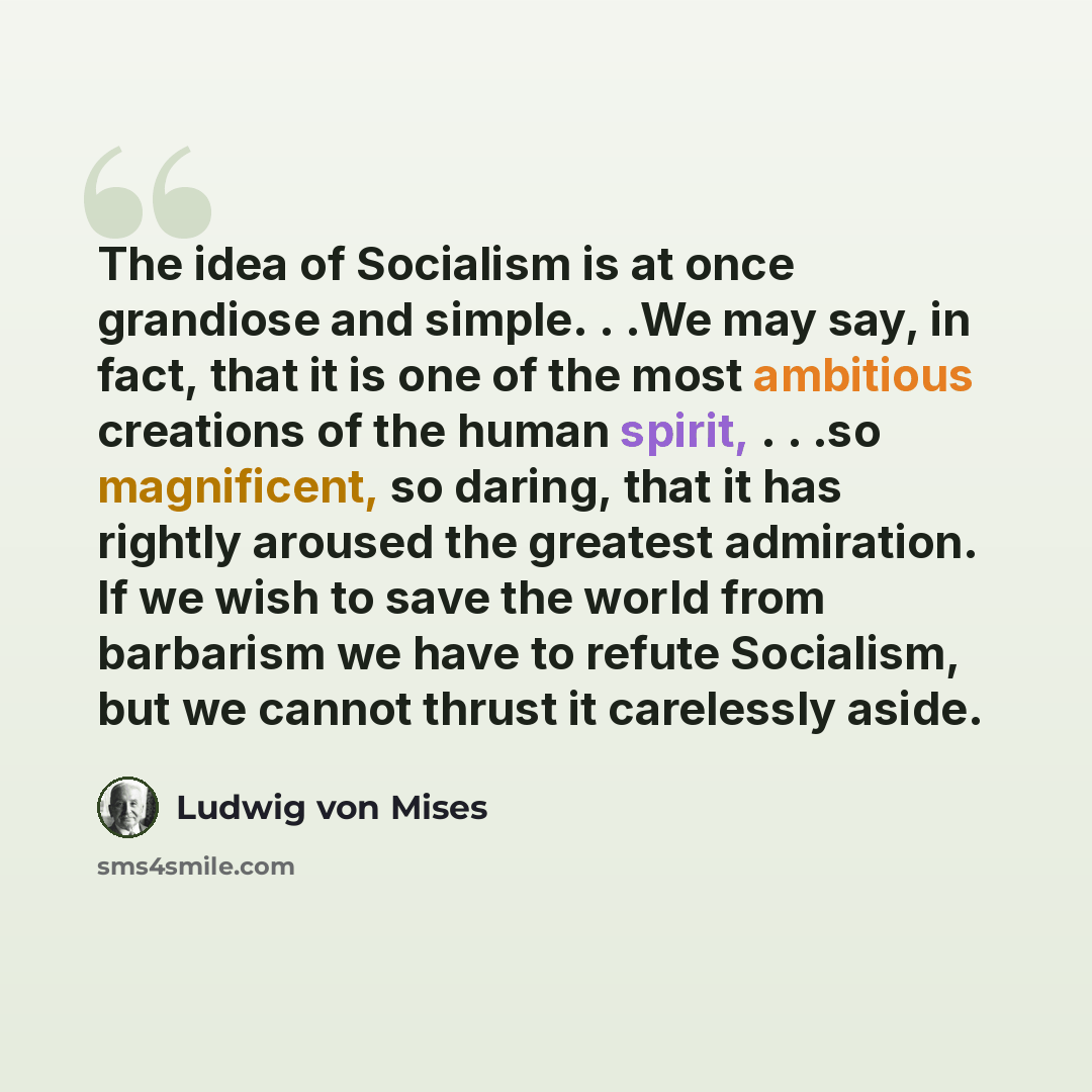 “The idea of Socialism is at once grandiose and simple. . .We may say, in fact, that it is one of the most ambitious creations of the human spirit, . . .so magnificent, so daring, that it has rightly aroused the greatest admiration. If we wish to save the world from barbarism we have to refute…” quote by Ludwig von Mises