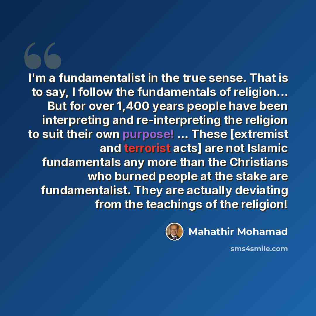 “I'm a fundamentalist in the true sense. That is to say, I follow the fundamentals of religion... But for over 1,400 years people have been interpreting and re-interpreting the religion to suit their own purpose! ... These [extremist and terrorist acts] are not Islamic fundamentals any more than…” quote by Mahathir Mohamad