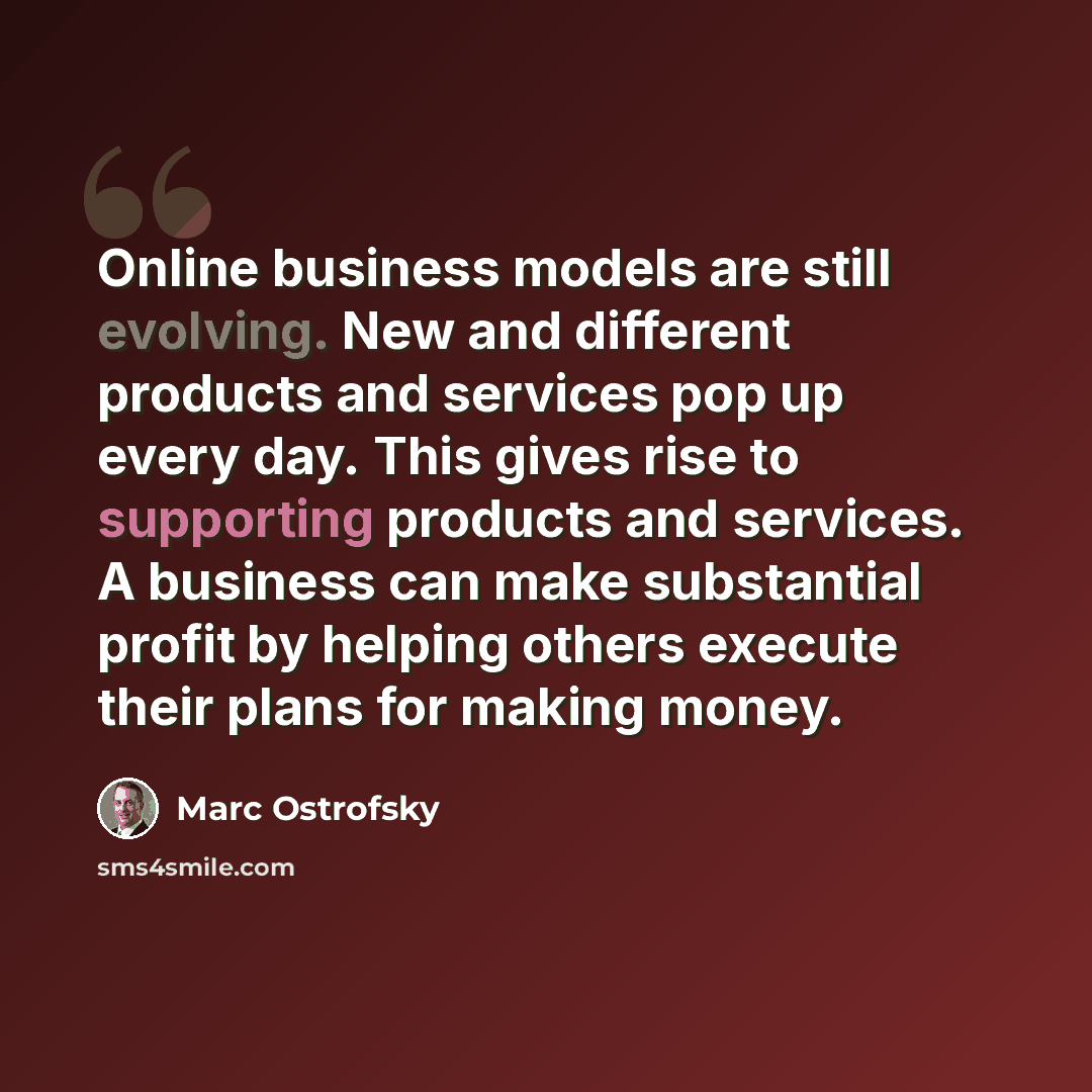 “Online business models are still evolving. New and different products and services pop up every day. This gives rise to supporting products and services. A business can make substantial profit by helping others execute their plans for making money.” quote by Marc Ostrofsky