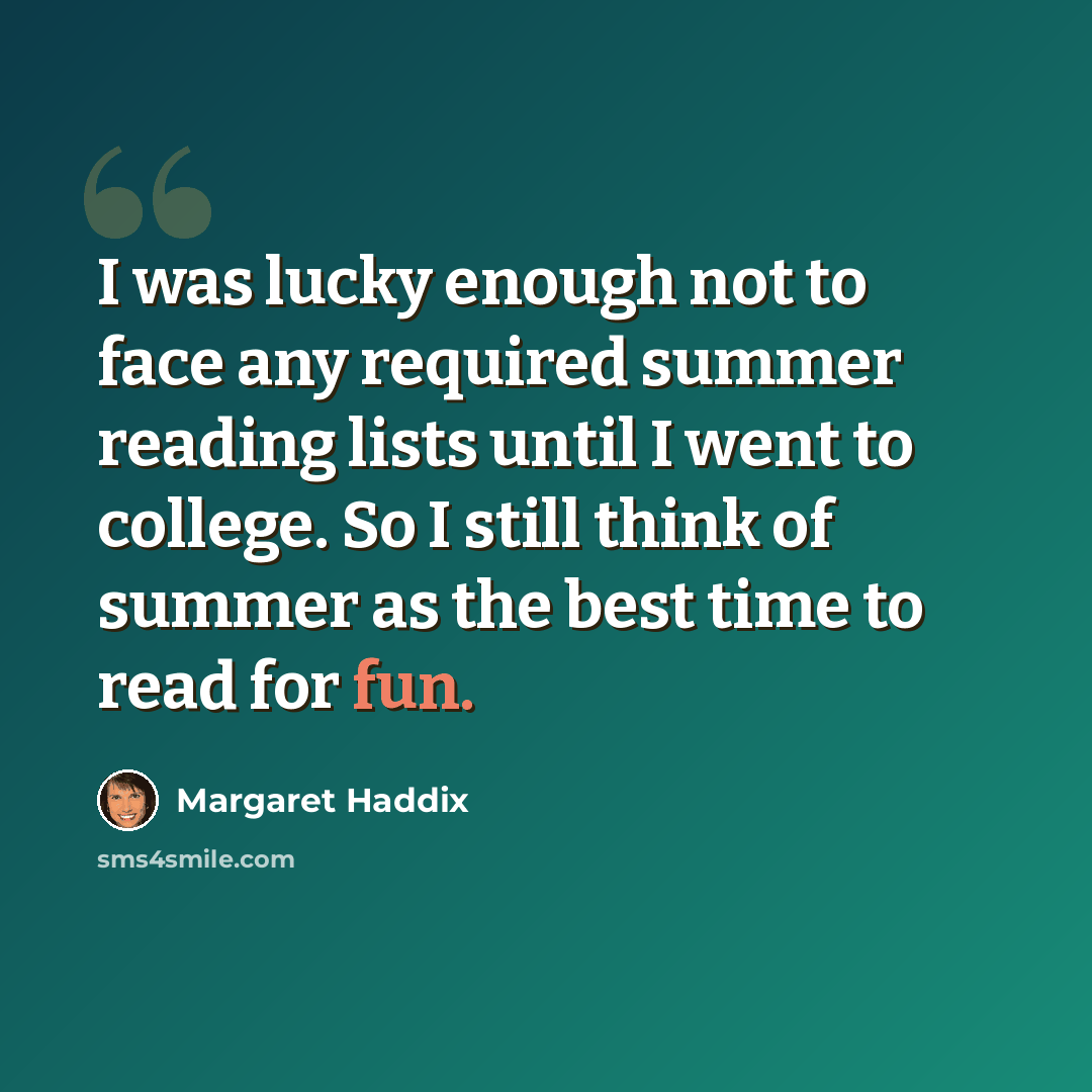 “I was lucky enough not to face any required summer reading lists until I went to college. So I still think of summer as the best time to read for fun.” quote by Margaret Haddix