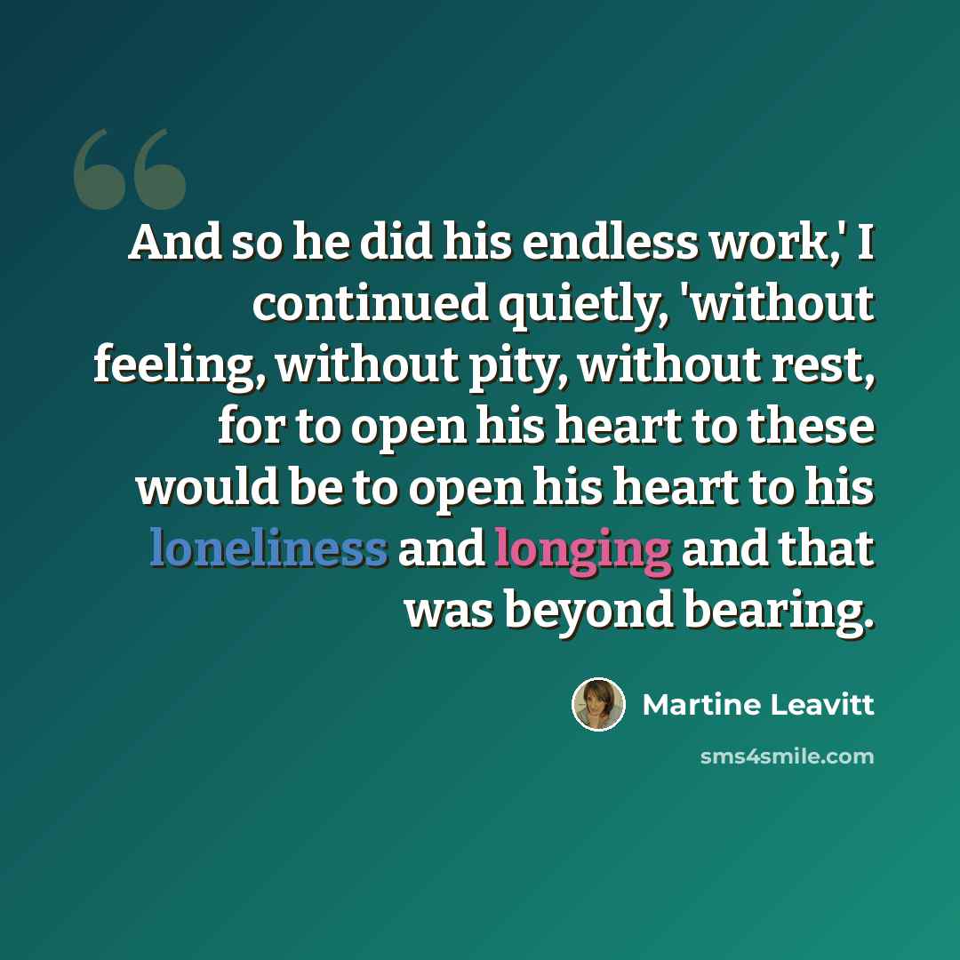 “And so he did his endless work,' I continued quietly, 'without feeling, without pity, without rest, for to open his heart to these would be to open his heart to his loneliness and longing and that was beyond bearing.” quote by Martine Leavitt