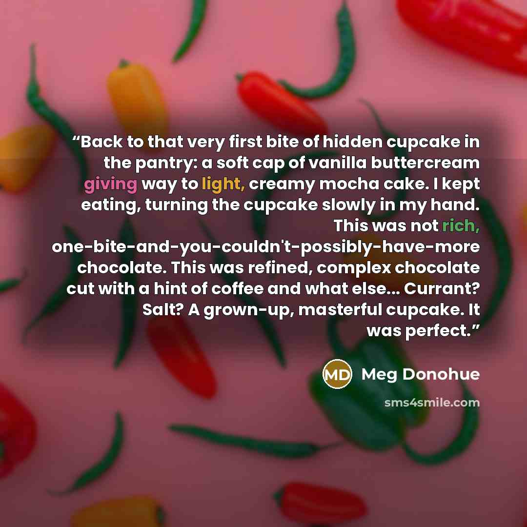 “Back to that very first bite of hidden cupcake in the pantry: a soft cap of vanilla buttercream giving way to light, creamy mocha cake. I kept eating, turning the cupcake slowly in my hand. This was not rich, one-bite-and-you-couldn't-possibly-have-more chocolate. This was refined, complex…” quote by Meg Donohue