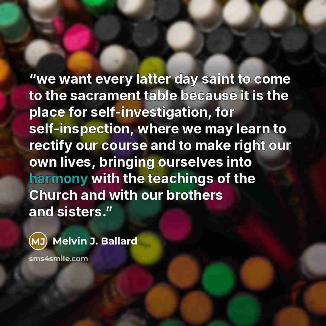 “we want every latter day saint to come to the sacrament table because it is the place for self-investigation, for self-inspection, where we may learn to rectify our course and to make right our own lives, bringing ourselves into harmony with the teachings of the Church and with our brothers and…” quote by Melvin J. Ballard