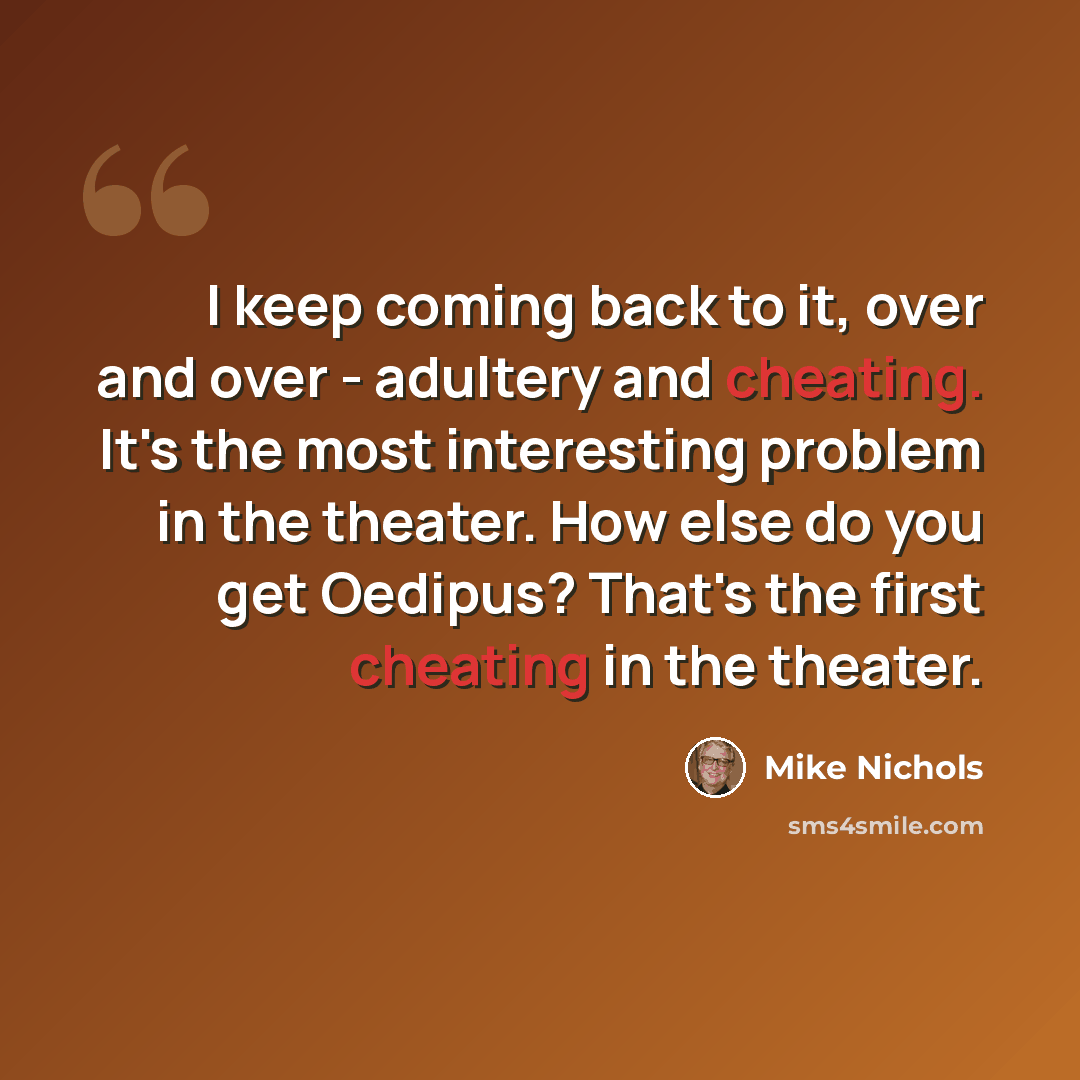 “I keep coming back to it, over and over - adultery and cheating. It's the most interesting problem in the theater. How else do you get Oedipus? That's the first cheating in the theater.” quote by Mike Nichols