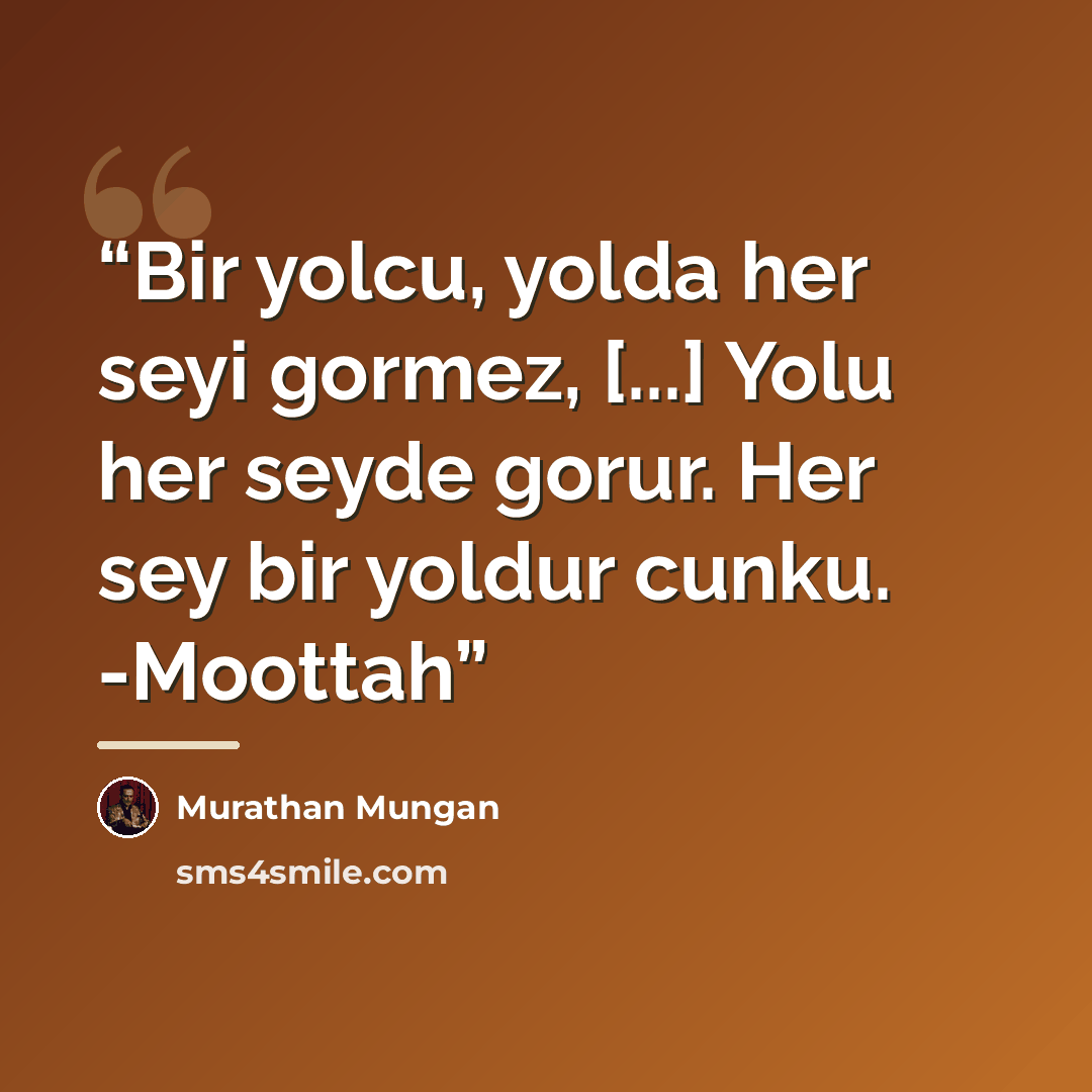 “Bir yolcu, yolda her seyi gormez, [...] Yolu her seyde gorur. Her sey bir yoldur cunku. -Moottah” quote by Murathan Mungan