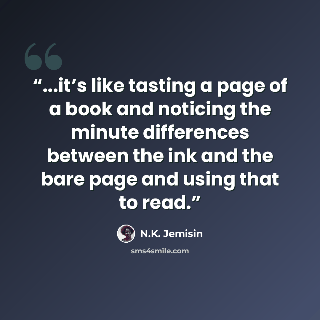 “...it’s like tasting a page of a book and noticing the minute differences between the ink and the bare page and using that to read.” quote by N.K. Jemisin
