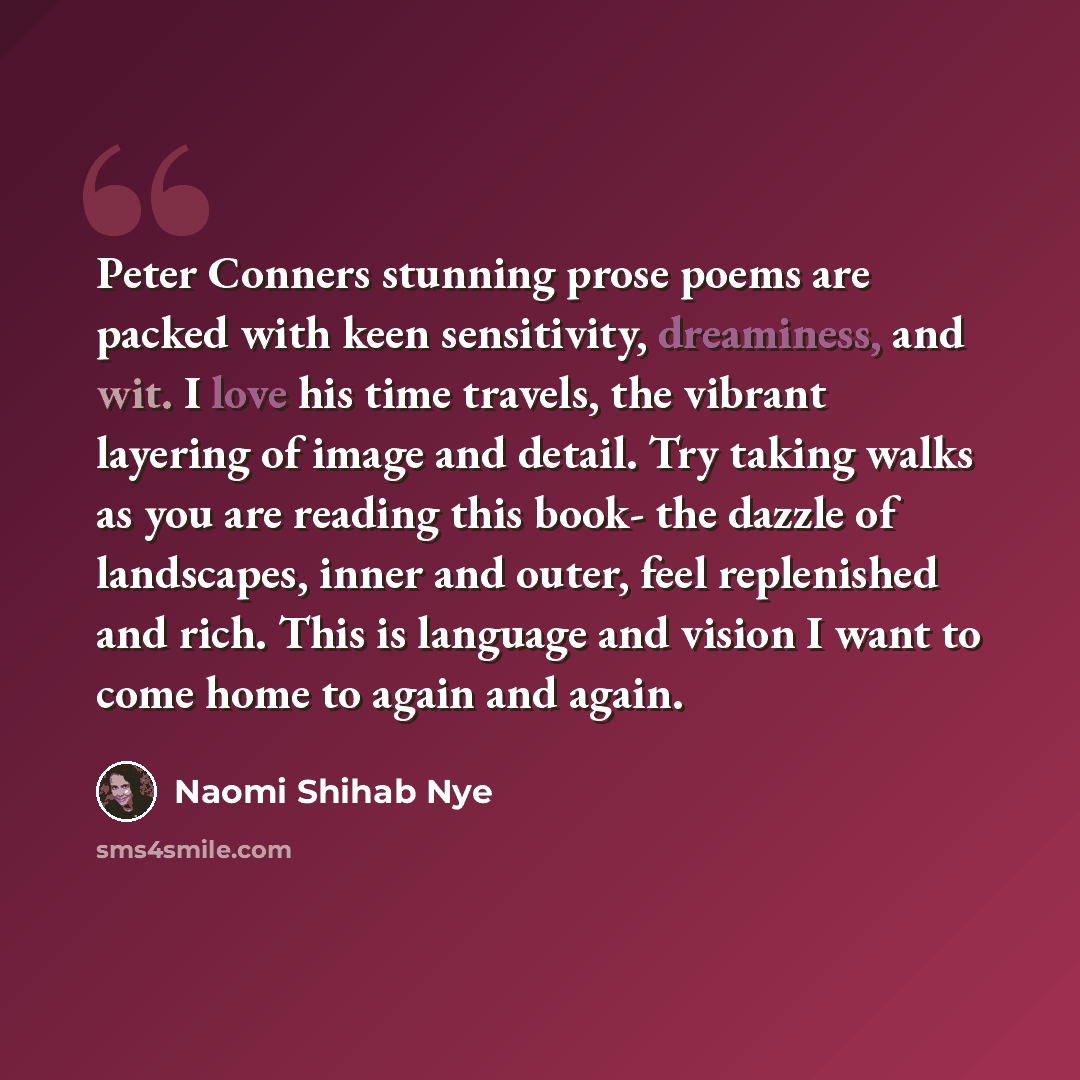 “Peter Conners stunning prose poems are packed with keen sensitivity, dreaminess, and wit. I love his time travels, the vibrant layering of image and detail. Try taking walks as you are reading this book- the dazzle of landscapes, inner and outer, feel replenished and rich. This is language and…” quote by Naomi Shihab Nye