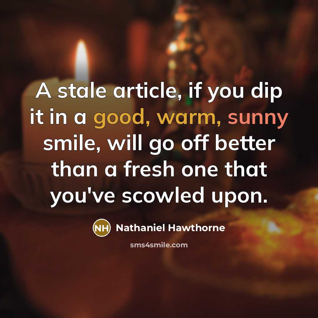 “A stale article, if you dip it in a good, warm, sunny smile, will go off better than a fresh one that you've scowled upon.” quote by Nathaniel Hawthorne