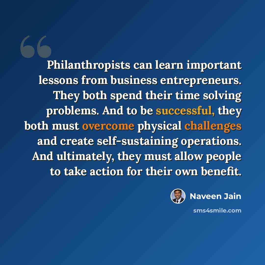“Philanthropists can learn important lessons from business entrepreneurs. They both spend their time solving problems. And to be successful, they both must overcome physical challenges and create self-sustaining operations. And ultimately, they must allow people to take action for their own benefit.” quote by Naveen Jain