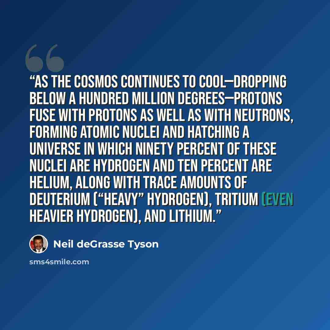 “As the cosmos continues to cool—dropping below a hundred million degrees—protons fuse with protons as well as with neutrons, forming atomic nuclei and hatching a universe in which ninety percent of these nuclei are hydrogen and ten percent are helium, along with trace amounts of deuterium (“heavy”…” quote by Neil deGrasse Tyson