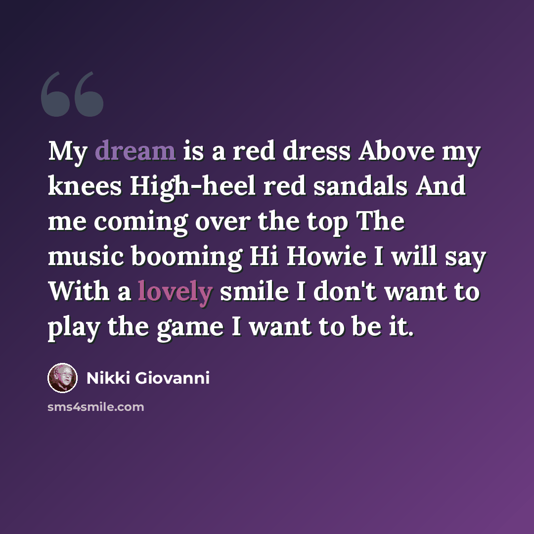 “My dream is a red dress Above my knees High-heel red sandals And me coming over the top The music booming Hi Howie I will say With a lovely smile I don't want to play the game I want to be it.” quote by Nikki Giovanni