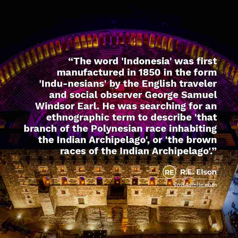“The word 'Indonesia' was first manufactured in 1850 in the form 'Indu-nesians' by the English traveler and social observer George Samuel Windsor Earl. He was searching for an ethnographic term to describe 'that branch of the Polynesian race inhabiting the Indian Archipelago', or 'the brown races…” quote by R.E. Elson