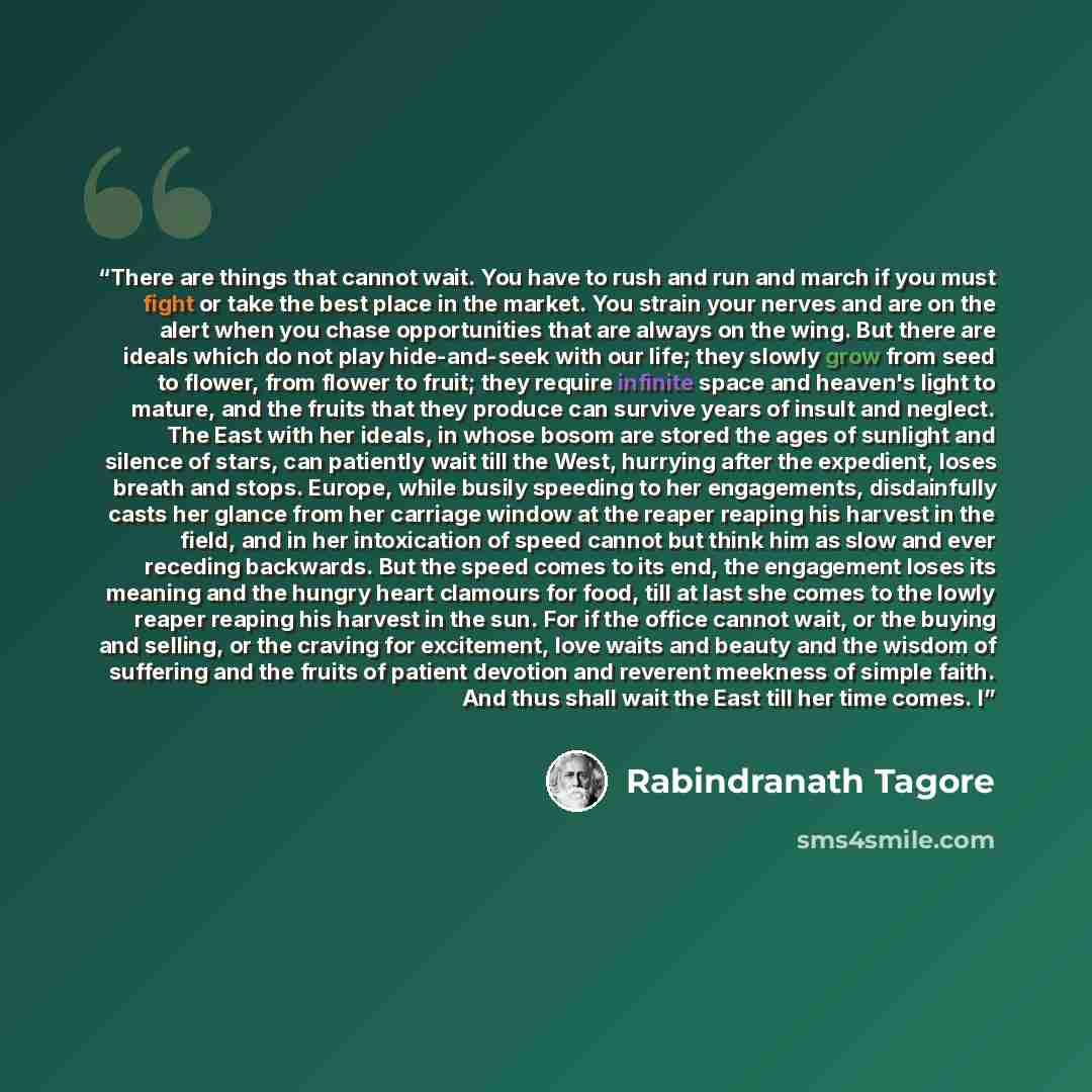 “There are things that cannot wait. You have to rush and run and march if you must fight or take the best place in the market. You strain your nerves and are on the alert when you chase opportunities that are always on the wing. But there are ideals which do not play hide-and-seek with our life…” quote by Rabindranath Tagore