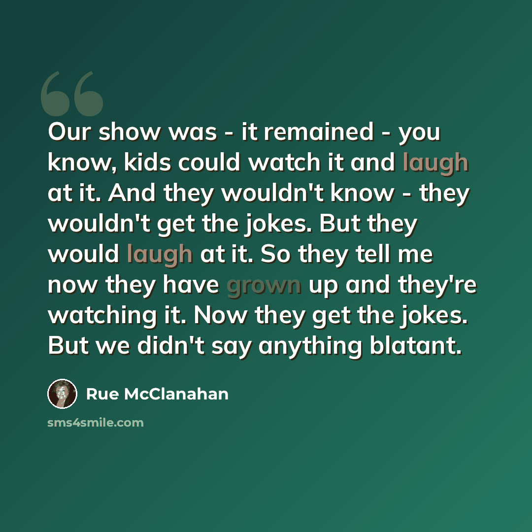 “Our show was - it remained - you know, kids could watch it and laugh at it. And they wouldn't know - they wouldn't get the jokes. But they would laugh at it. So they tell me now they have grown up and they're watching it. Now they get the jokes. But we didn't say anything blatant.” quote by Rue McClanahan