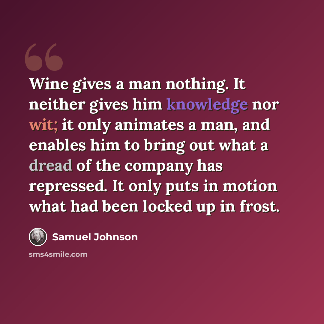 “Wine gives a man nothing. It neither gives him knowledge nor wit; it only animates a man, and enables him to bring out what a dread of the company has repressed. It only puts in motion what had been locked up in frost.” quote by Samuel Johnson