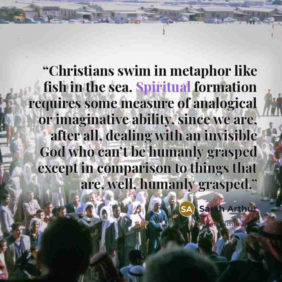 “Christians swim in metaphor like fish in the sea. Spiritual formation requires some measure of analogical or imaginative ability, since we are, after all, dealing with an invisible God who can’t be humanly grasped except in comparison to things that are, well, humanly grasped.” quote by Sarah Arthur