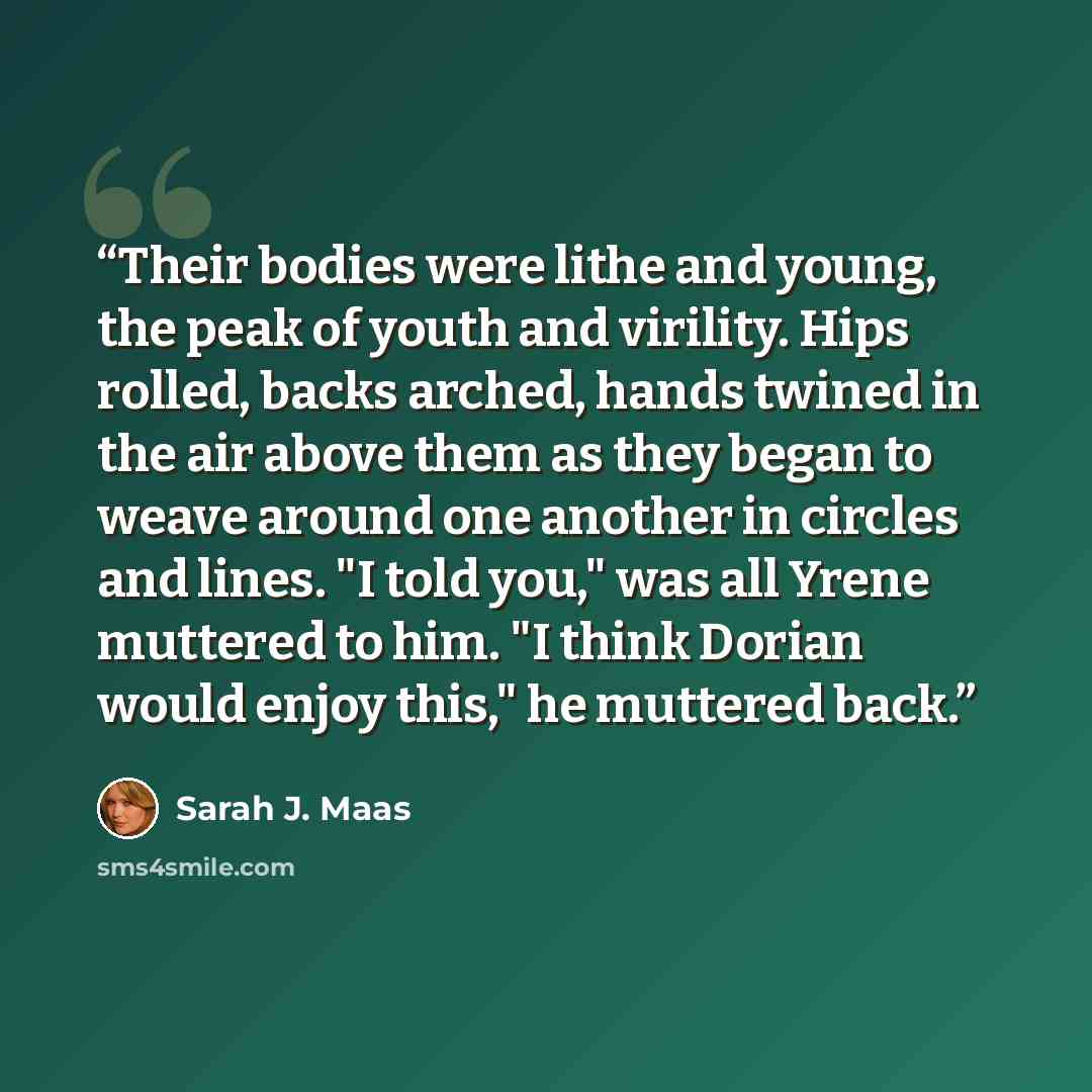 “Their bodies were lithe and young, the peak of youth and virility. Hips rolled, backs arched, hands twined in the air above them as they began to weave around one another in circles and lines. "I told you," was all Yrene muttered to him. "I think Dorian would enjoy this," he muttered back.” quote by Sarah J. Maas