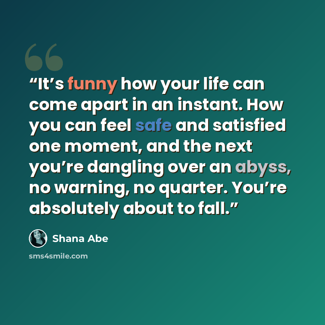 “It’s funny how your life can come apart in an instant. How you can feel safe and satisfied one moment, and the next you’re dangling over an abyss, no warning, no quarter. You’re absolutely about to fall.” quote by Shana Abe