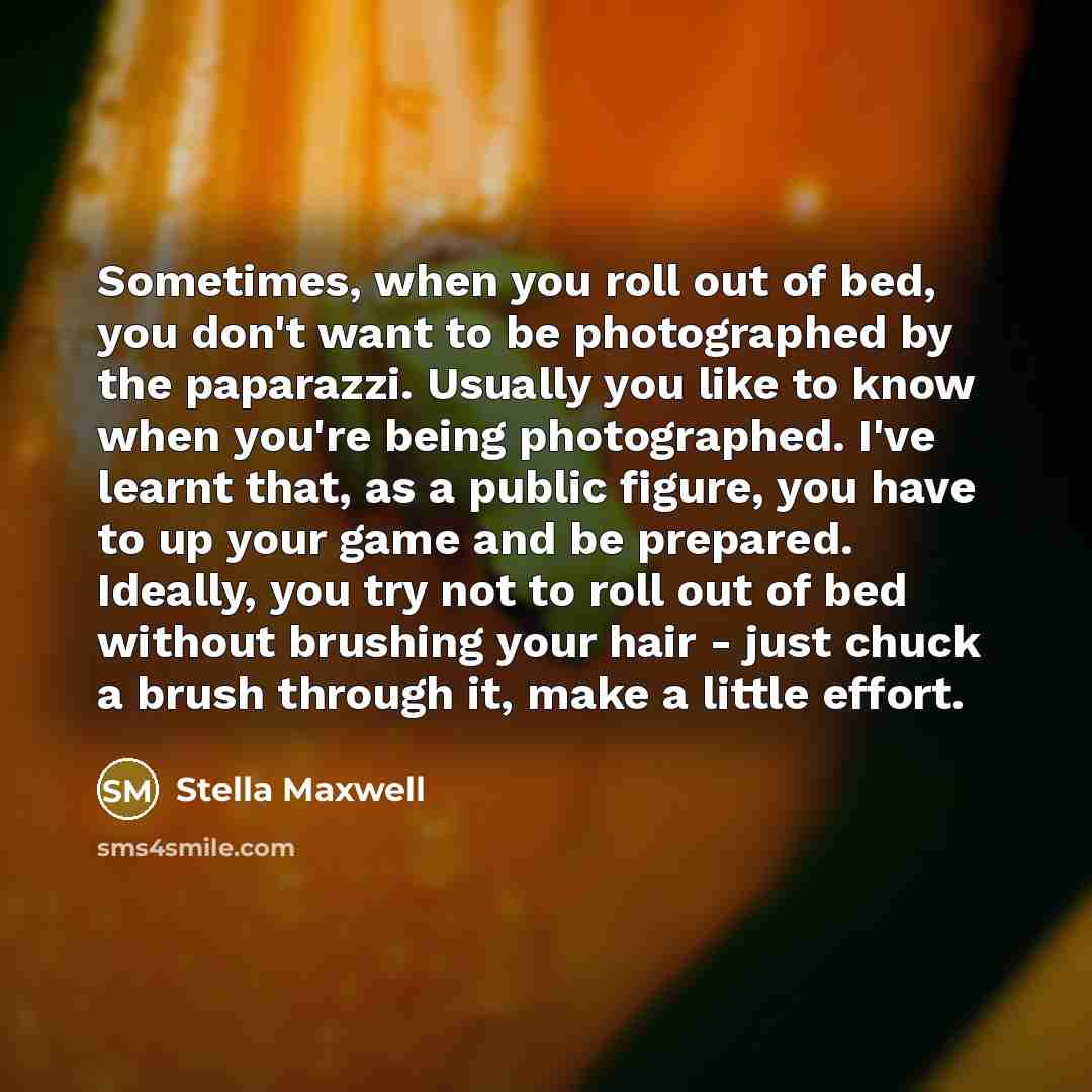 “Sometimes, when you roll out of bed, you don't want to be photographed by the paparazzi. Usually you like to know when you're being photographed. I've learnt that, as a public figure, you have to up your game and be prepared. Ideally, you try not to roll out of bed without brushing your hair…” quote by Stella Maxwell