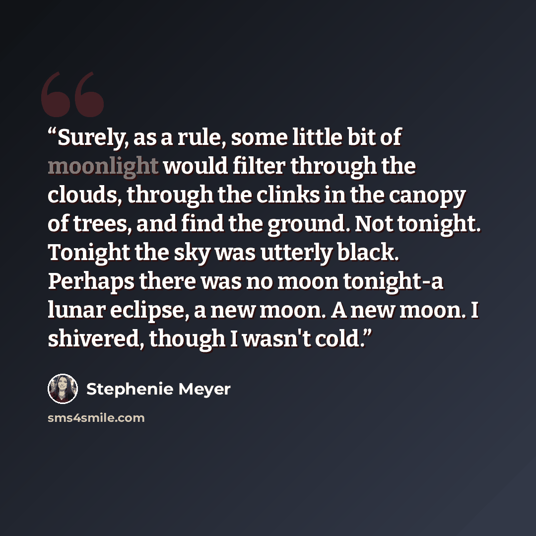 “Surely, as a rule, some little bit of moonlight would filter through the clouds, through the clinks in the canopy of trees, and find the ground. Not tonight. Tonight the sky was utterly black. Perhaps there was no moon tonight-a lunar eclipse, a new moon. A new moon. I shivered, though I wasn't…” quote by Stephenie Meyer