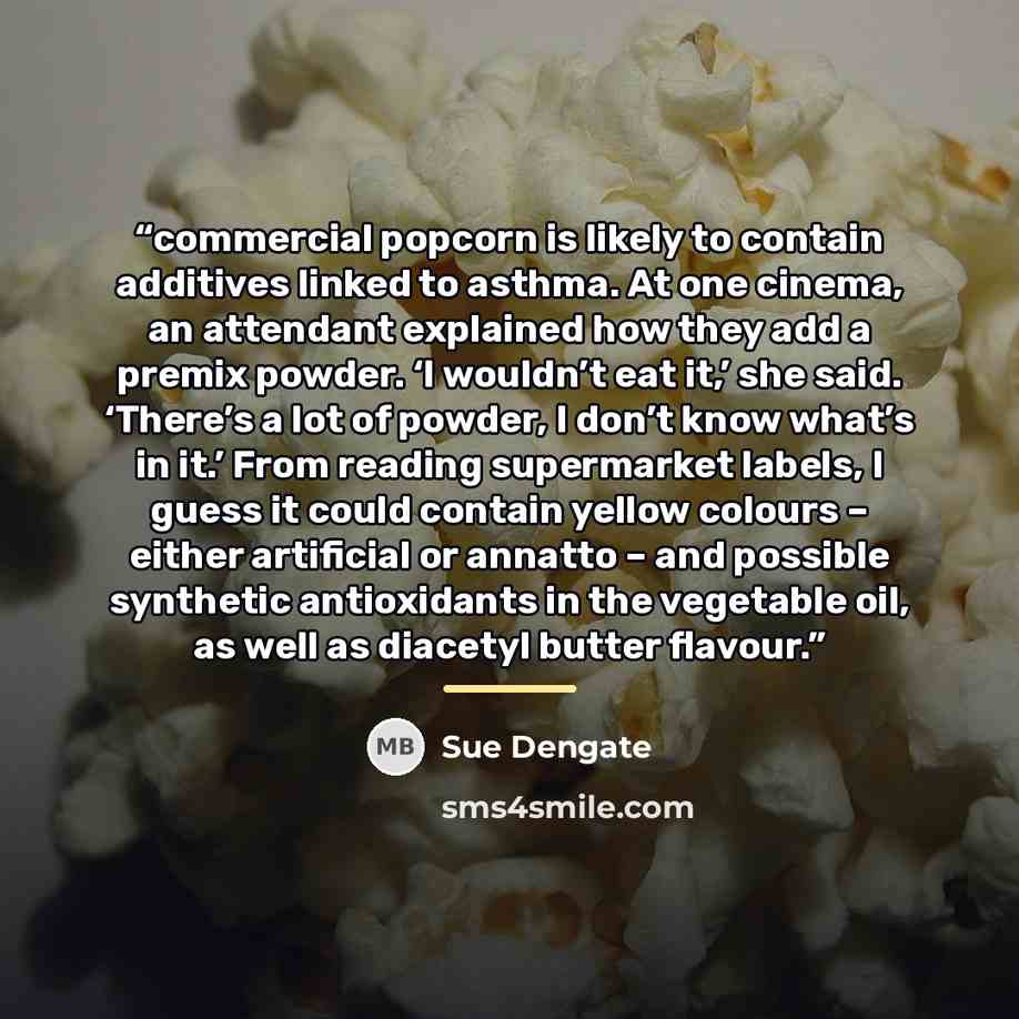 “commercial popcorn is likely to contain additives linked to asthma. At one cinema, an attendant explained how they add a premix powder. ‘I wouldn’t eat it,’ she said. ‘There’s a lot of powder, I don’t know what’s in it.’ From reading supermarket labels, I guess it could contain yellow colours –…” quote by Sue Dengate