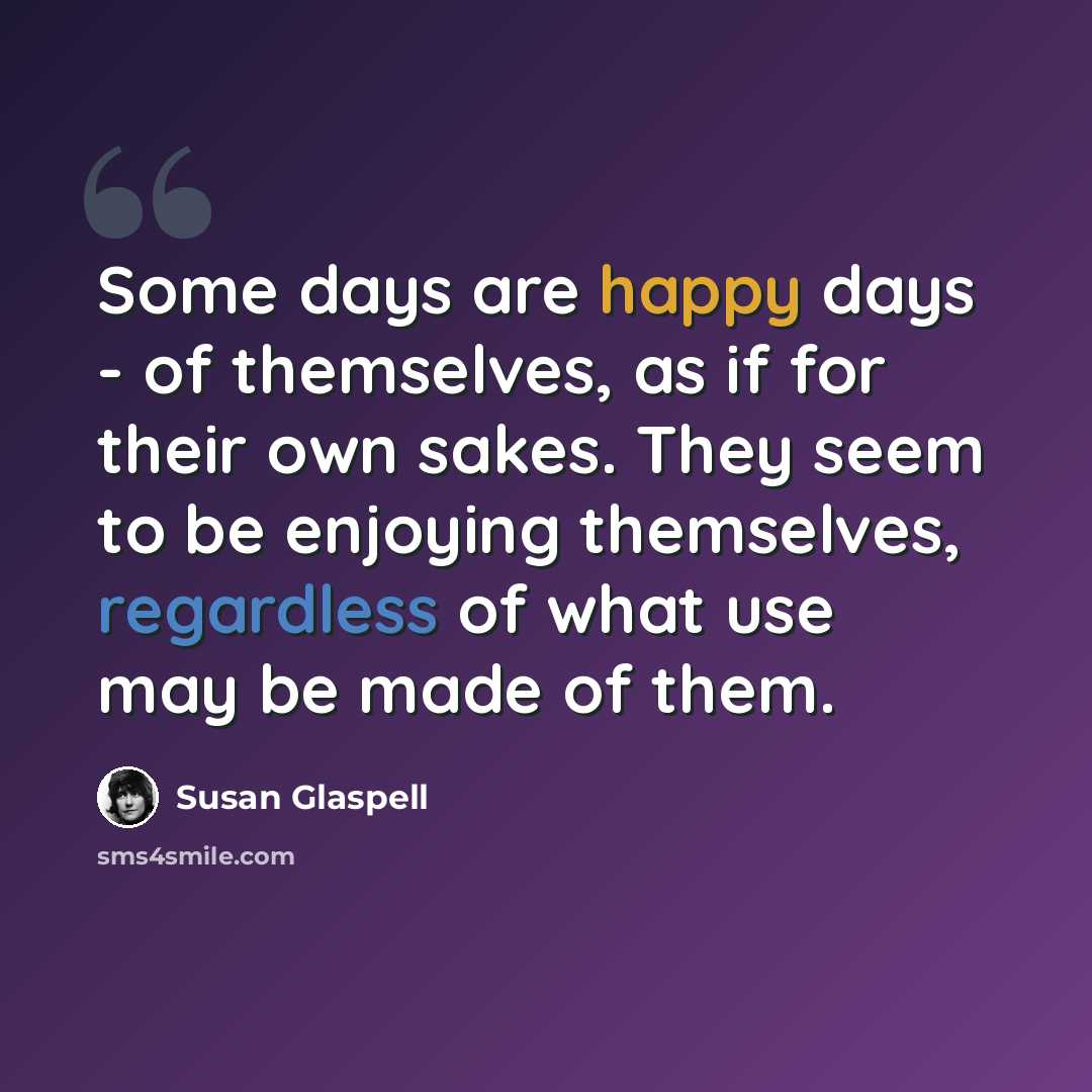 “Some days are happy days - of themselves, as if for their own sakes. They seem to be enjoying themselves, regardless of what use may be made of them.” quote by Susan Glaspell