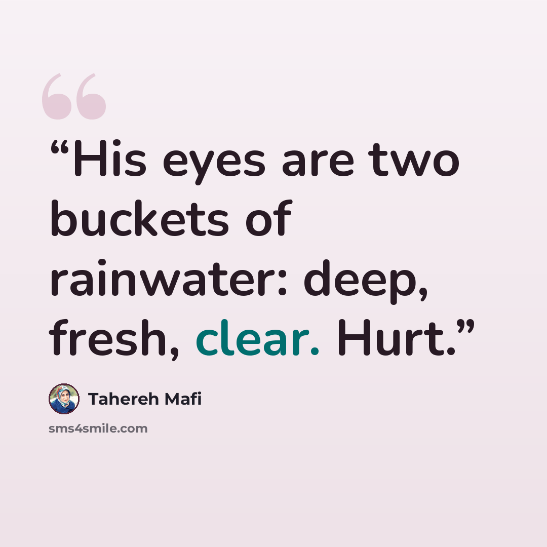 “His eyes are two buckets of rainwater: deep, fresh, clear. Hurt.” quote by Tahereh Mafi
