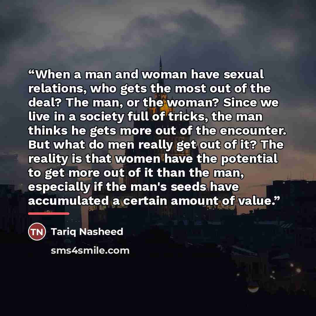 “When a man and woman have sexual relations, who gets the most out of the deal? The man, or the woman? Since we live in a society full of tricks, the man thinks he gets more out of the encounter. But what do men really get out of it? The reality is that women have the potential to get more out of…” quote by Tariq Nasheed