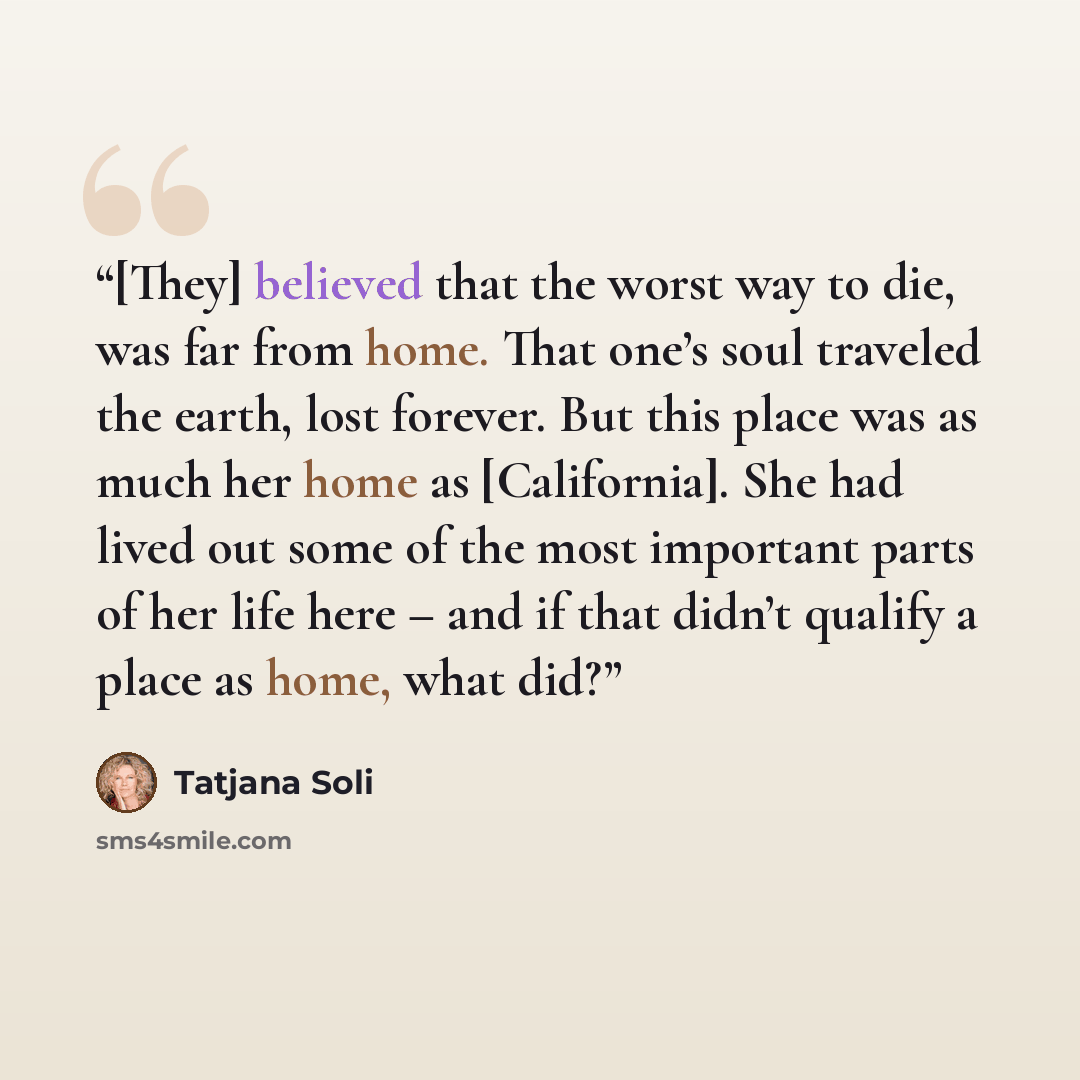 “[They] believed that the worst way to die, was far from home. That one’s soul traveled the earth, lost forever. But this place was as much her home as [California]. She had lived out some of the most important parts of her life here – and if that didn’t qualify a place as home, what did?” quote by Tatjana Soli