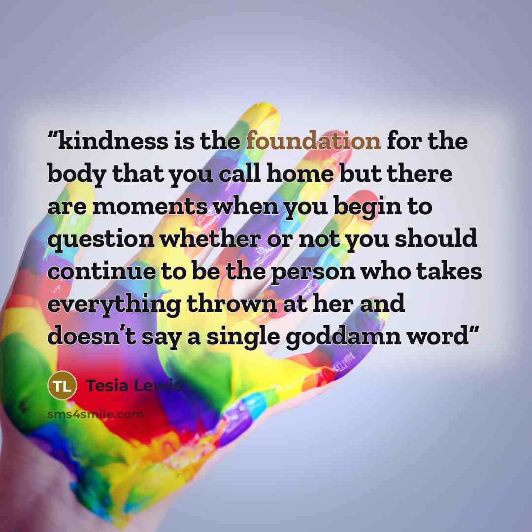 “kindness is the foundation for the body that you call home but there are moments when you begin to question whether or not you should continue to be the person who takes everything thrown at her and doesn’t say a single goddamn word” quote by Tesia Lewis