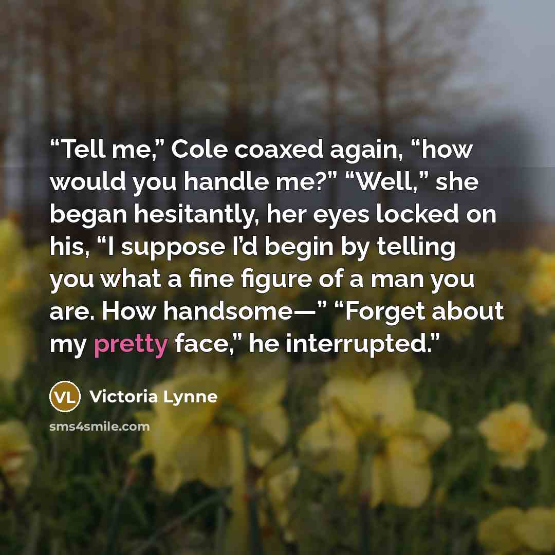 “Tell me,” Cole coaxed again, “how would you handle me?” “Well,” she began hesitantly, her eyes locked on his, “I suppose I’d begin by telling you what a fine figure of a man you are. How handsome—” “Forget about my pretty face,” he interrupted.” quote by Victoria Lynne