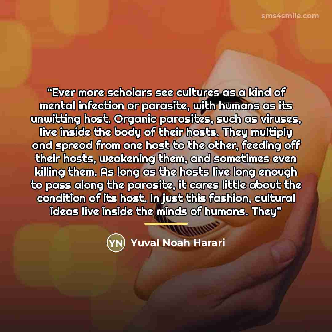 “Ever more scholars see cultures as a kind of mental infection or parasite, with humans as its unwitting host. Organic parasites, such as viruses, live inside the body of their hosts. They multiply and spread from one host to the other, feeding off their hosts, weakening them, and sometimes even…” quote by Yuval Noah Harari