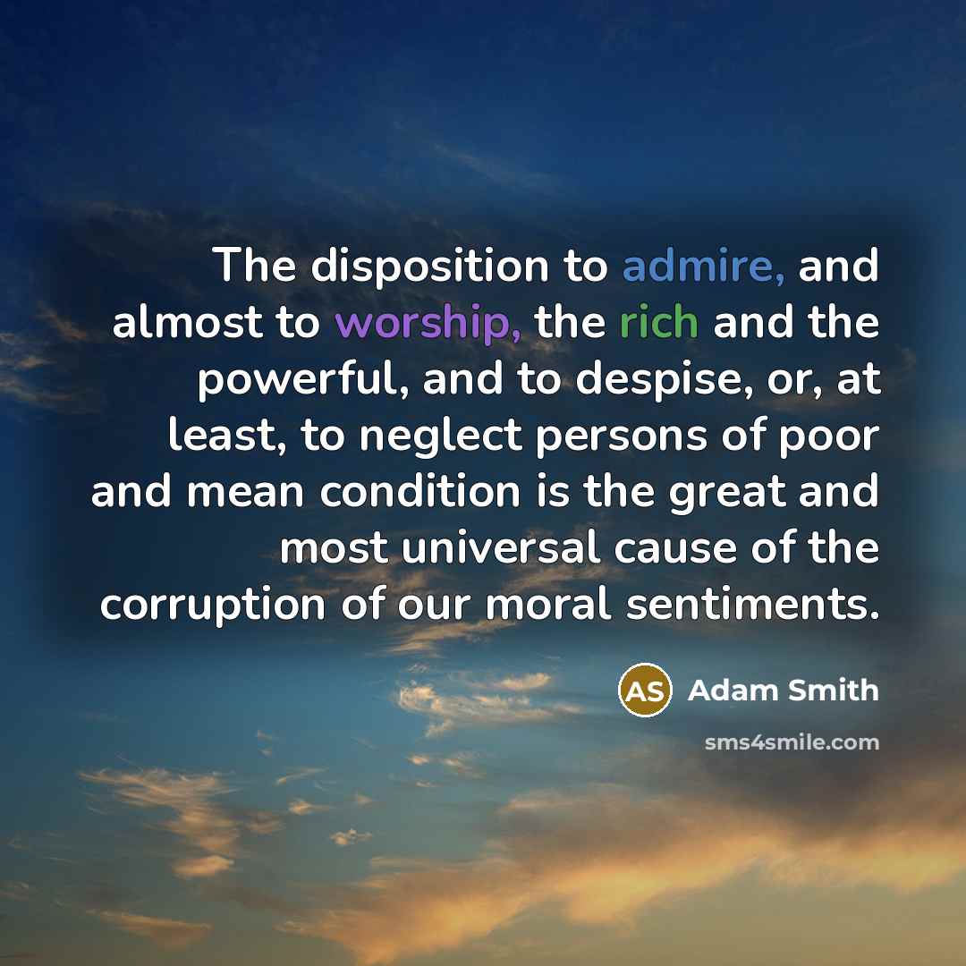 “The disposition to admire, and almost to worship, the rich and the powerful, and to despise, or, at least, to neglect persons of poor and mean condition is the great and most universal cause of the corruption of our moral sentiments.” quote by Adam Smith