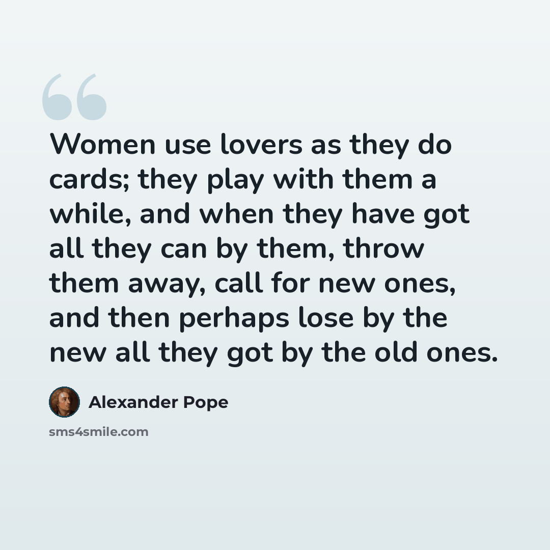 “Women use lovers as they do cards; they play with them a while, and when they have got all they can by them, throw them away, call for new ones, and then perhaps lose by the new all they got by the old ones.” quote by Alexander Pope