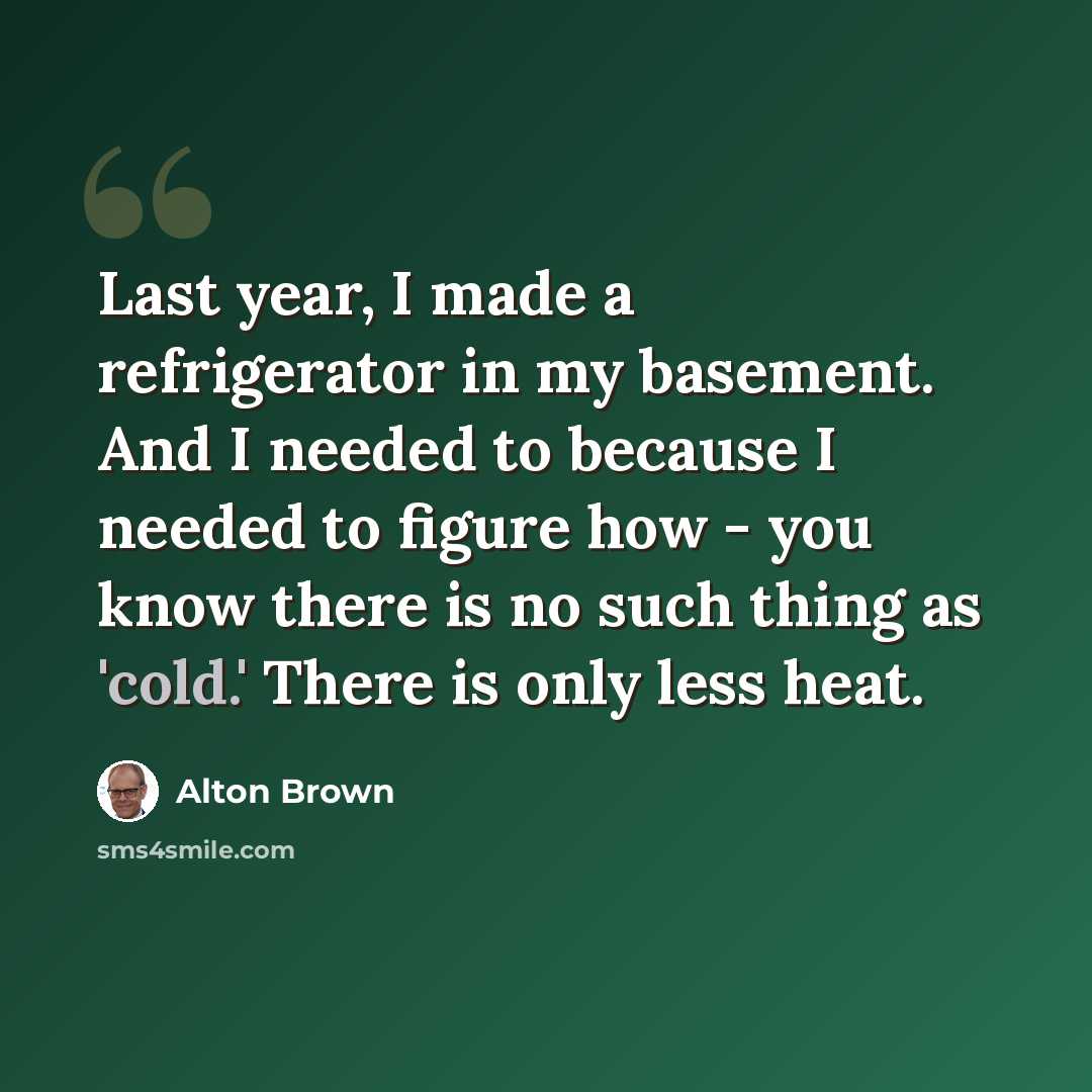 “Last year, I made a refrigerator in my basement. And I needed to because I needed to figure how - you know there is no such thing as 'cold.' There is only less heat.” quote by Alton Brown
