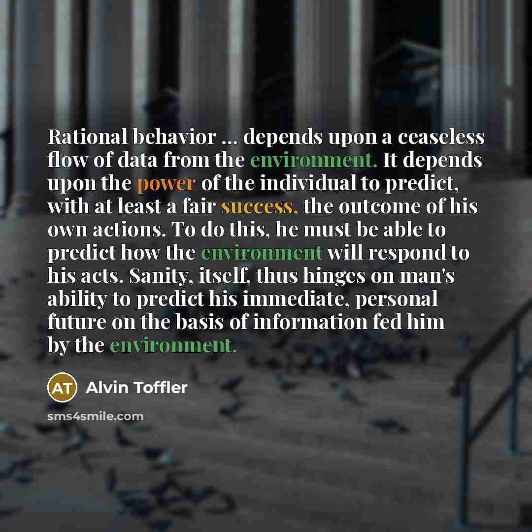 “Rational behavior ... depends upon a ceaseless flow of data from the environment. It depends upon the power of the individual to predict, with at least a fair success, the outcome of his own actions. To do this, he must be able to predict how the environment will respond to his acts. Sanity…” quote by Alvin Toffler