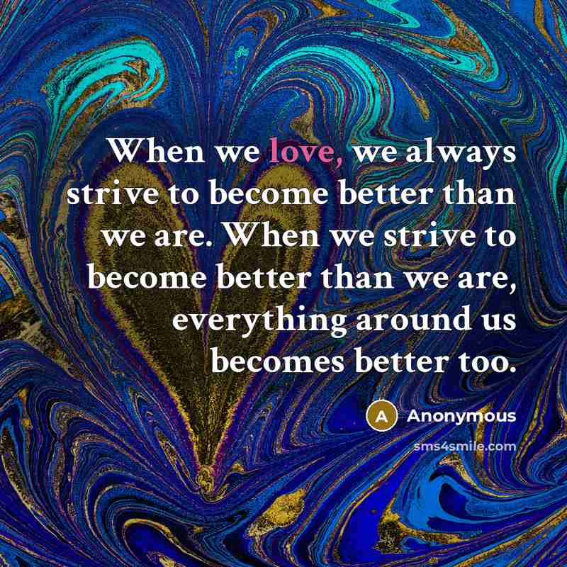 “When we love, we always strive to become better than we are. When we strive to become better than we are, everything around us becomes better too.” quote by Anonymous