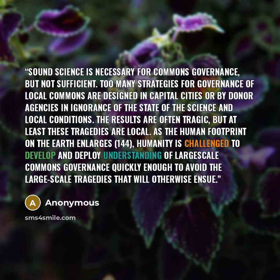 “Sound science is necessary for commons governance, but not sufficient. Too many strategies for governance of local commons are designed in capital cities or by donor agencies in ignorance of the state of the science and local conditions. The results are often tragic, but at least these tragedies…” quote by Anonymous