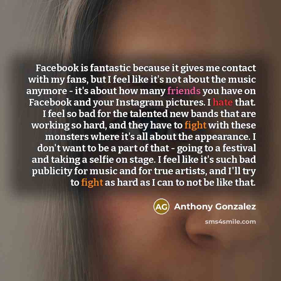 “Facebook is fantastic because it gives me contact with my fans, but I feel like it's not about the music anymore - it's about how many friends you have on Facebook and your Instagram pictures. I hate that. I feel so bad for the talented new bands that are working so hard, and they have to fight…” quote by Anthony Gonzalez