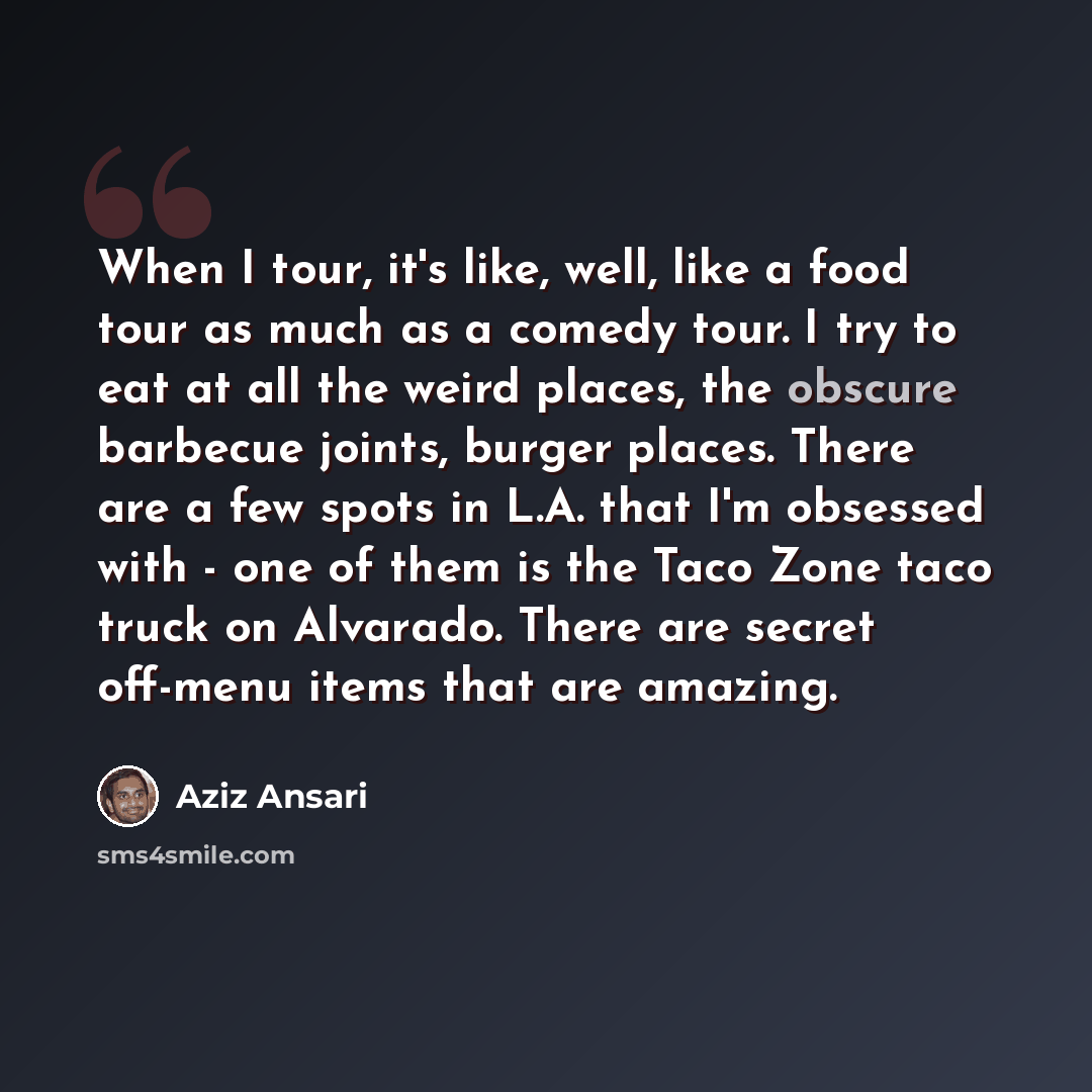 “When I tour, it's like, well, like a food tour as much as a comedy tour. I try to eat at all the weird places, the obscure barbecue joints, burger places. There are a few spots in L.A. that I'm obsessed with - one of them is the Taco Zone taco truck on Alvarado. There are secret off-menu items…” quote by Aziz Ansari