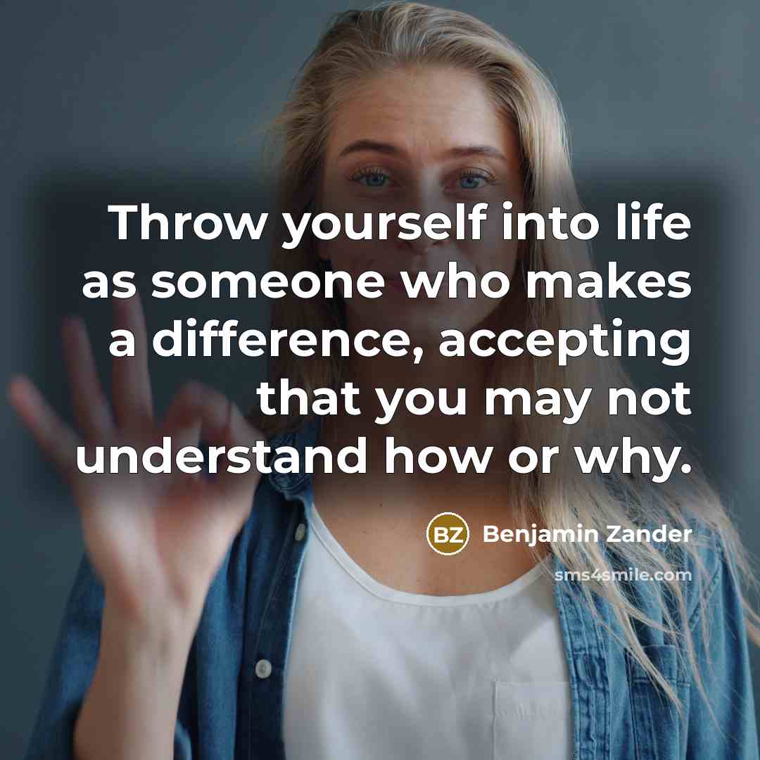 “Throw yourself into life as someone who makes a difference, accepting that you may not understand how or why.” quote by Benjamin Zander