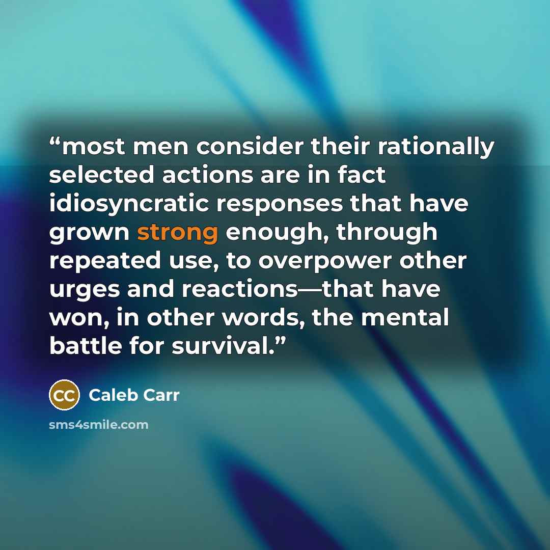 “most men consider their rationally selected actions are in fact idiosyncratic responses that have grown strong enough, through repeated use, to overpower other urges and reactions—that have won, in other words, the mental battle for survival.” quote by Caleb Carr