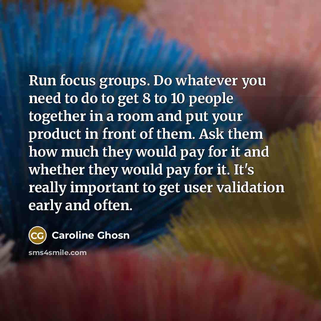 “Run focus groups. Do whatever you need to do to get 8 to 10 people together in a room and put your product in front of them. Ask them how much they would pay for it and whether they would pay for it. It's really important to get user validation early and often.” quote by Caroline Ghosn