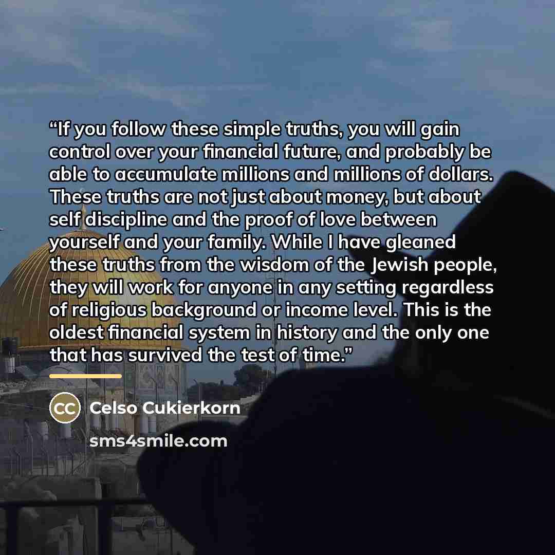 “If you follow these simple truths, you will gain control over your financial future, and probably be able to accumulate millions and millions of dollars. These truths are not just about money, but about self discipline and the proof of love between yourself and your family. While I have gleaned…” quote by Celso Cukierkorn