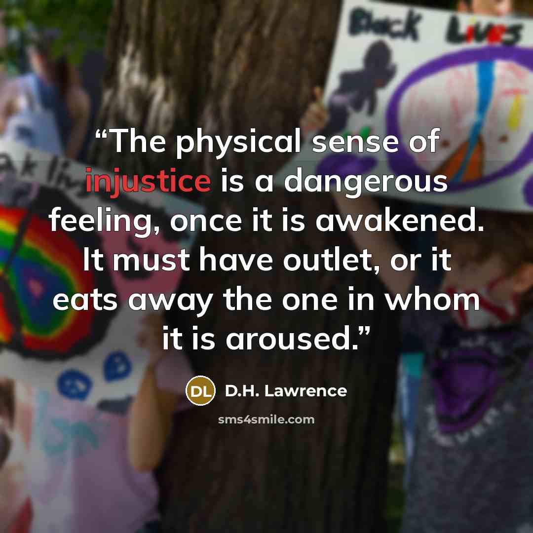 “The physical sense of injustice is a dangerous feeling, once it is awakened. It must have outlet, or it eats away the one in whom it is aroused.” quote by D.H. Lawrence