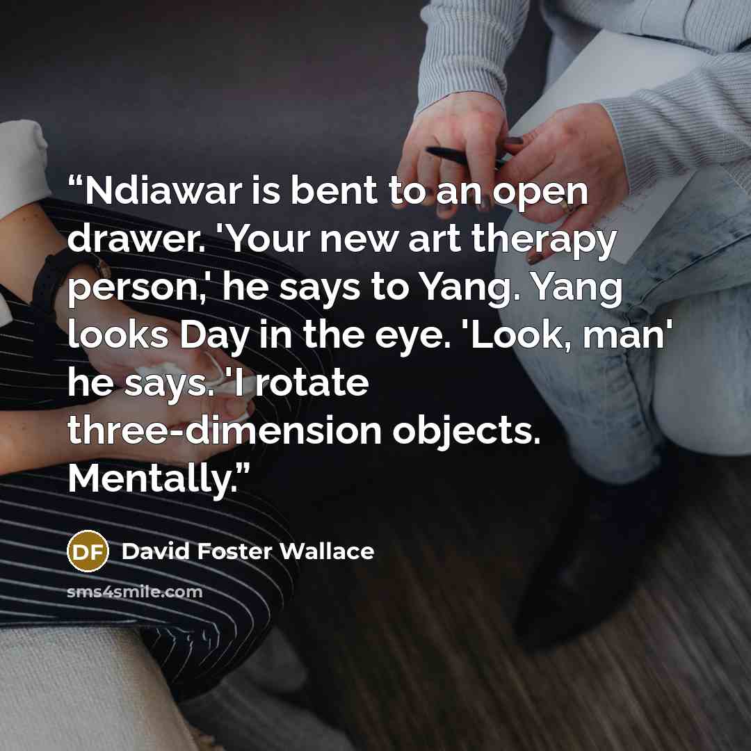 “Ndiawar is bent to an open drawer. 'Your new art therapy person,' he says to Yang. Yang looks Day in the eye. 'Look, man' he says. 'I rotate three-dimension objects. Mentally.” quote by David Foster Wallace