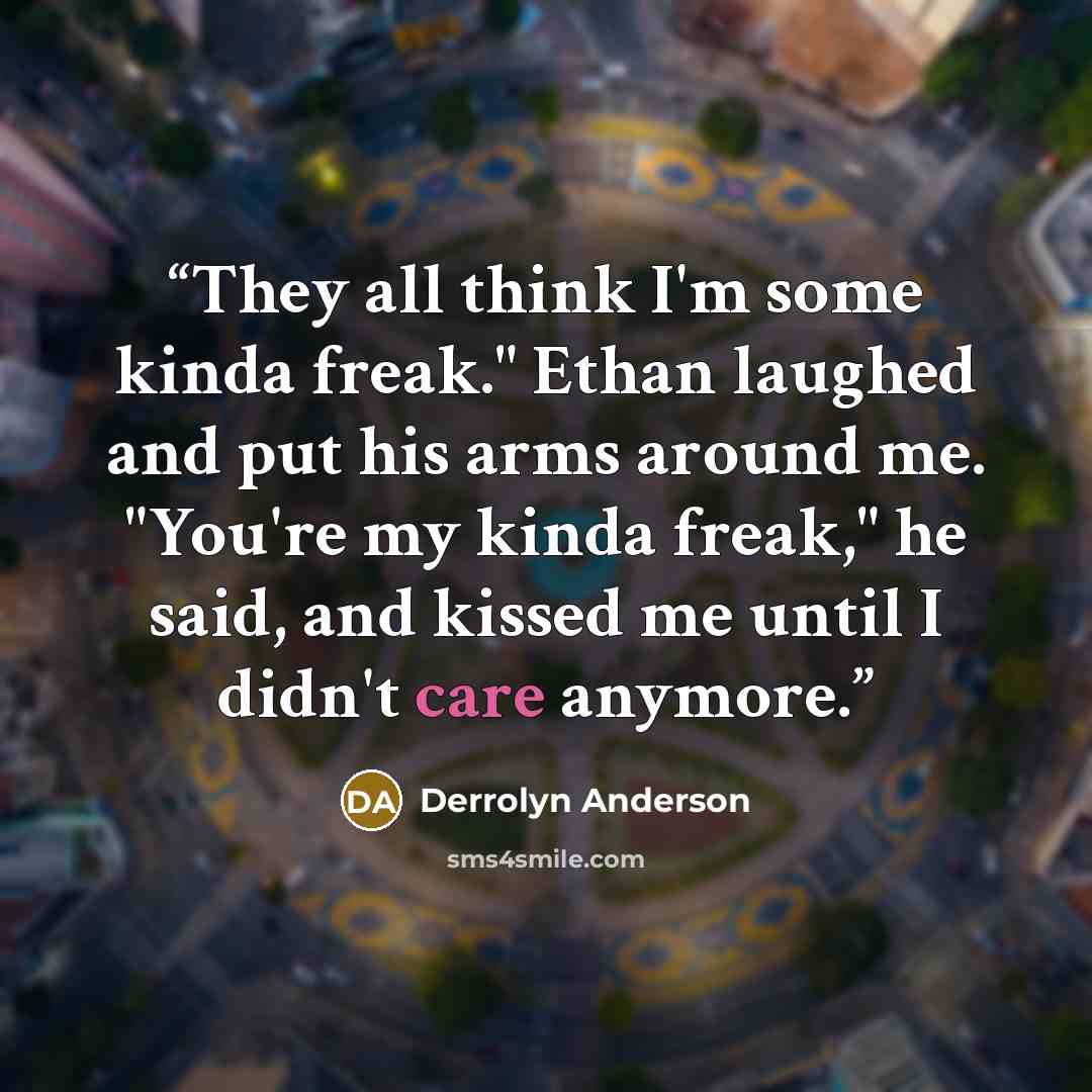 “They all think I'm some kinda freak." Ethan laughed and put his arms around me. "You're my kinda freak," he said, and kissed me until I didn't care anymore.” quote by Derrolyn Anderson