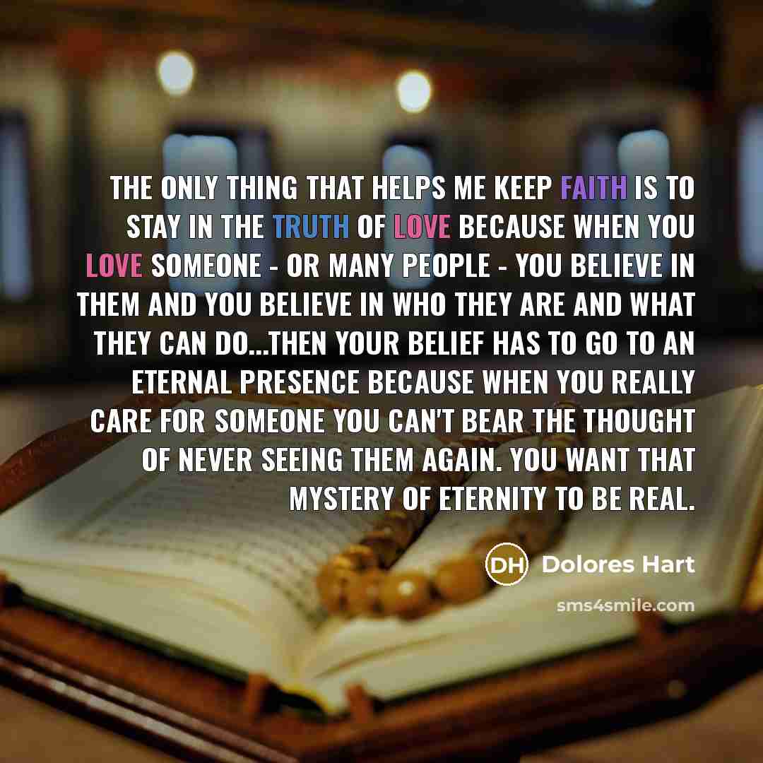“The only thing that helps me keep faith is to stay in the truth of love because when you love someone - or many people - you believe in them and you believe in who they are and what they can do...then your belief has to go to an eternal presence because when you really care for someone you can't…” quote by Dolores Hart