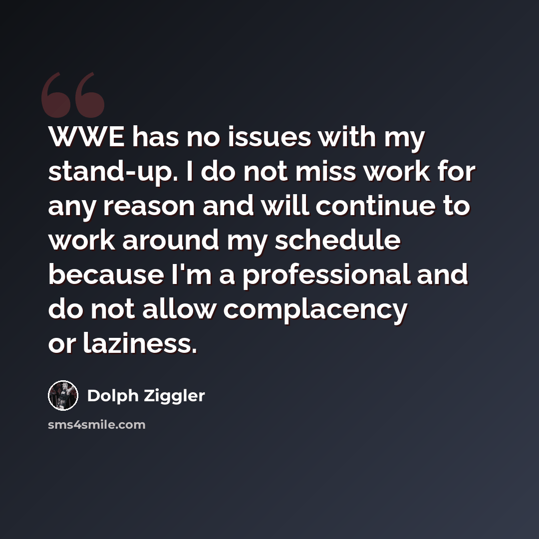 “WWE has no issues with my stand-up. I do not miss work for any reason and will continue to work around my schedule because I'm a professional and do not allow complacency or laziness.” quote by Dolph Ziggler